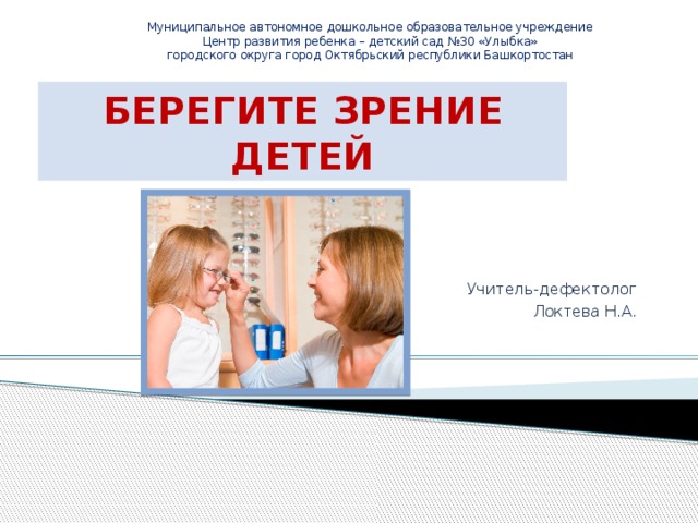 Муниципальное автономное дошкольное образовательное учреждение Центр развития ребенка – детский сад №30 «Улыбка» городского округа город Октябрьский республики Башкортостан БЕРЕГИТЕ ЗРЕНИЕ ДЕТЕЙ Учитель-дефектолог Локтева Н.А. 