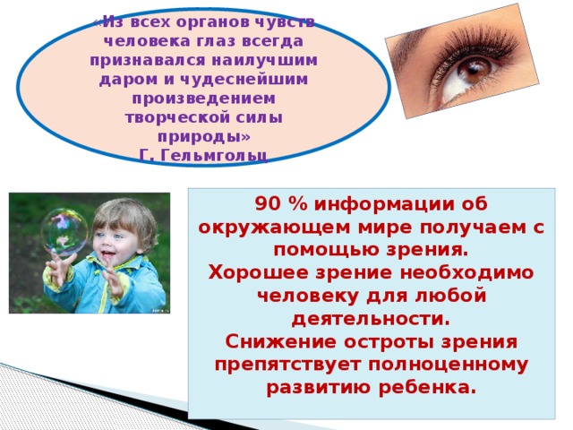 « Из всех органов чувств человека глаз всегда признавался наилучшим даром и чудеснейшим произведением творческой силы природы» Г. Гельмгольц 90 % информации об окружающем мире получаем с помощью зрения. Хорошее зрение необходимо человеку для любой деятельности. Снижение остроты зрения препятствует полноценному развитию ребенка. 