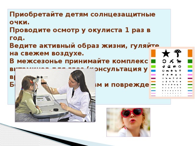 Приобретайте детям солнцезащитные очки. Проводите осмотр у окулиста 1 раз в год. Ведите активный образ жизни, гуляйте на свежем воздухе. В межсезонье принимайте комплекс витаминов для глаз (консультация у врача). Берегите глаза от травм и повреждений. 