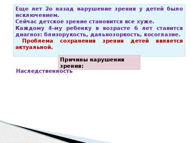 Еще лет 2о назад нарушение зрения у детей было исключением. Сейчас детское зрение становится все хуже. Каждому 4-му ребенку в возрасте 6 лет ставится диагноз: близорукость, дальнозоркость, косоглазие.  Проблема сохранения зрения детей является актуальной. Причины нарушения зрения: Наследственность Врожденные 