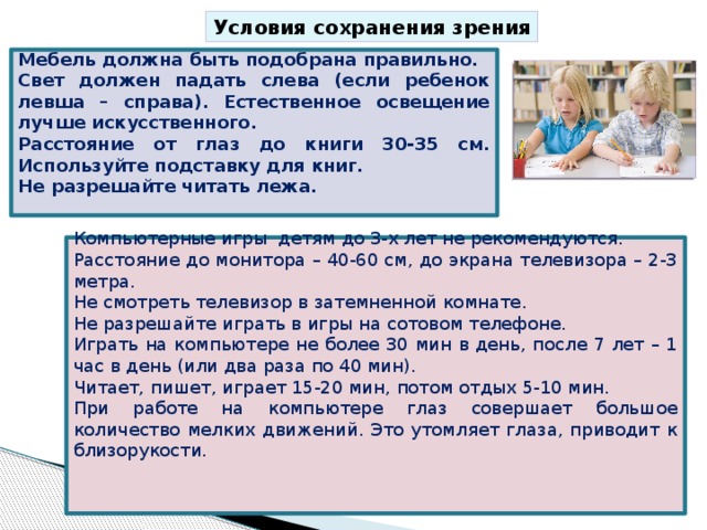 Условия сохранения зрения Мебель должна быть подобрана правильно. Свет должен падать слева (если ребенок левша – справа). Естественное освещение лучше искусственного. Расстояние от глаз до книги 30-35 см. Используйте подставку для книг. Не разрешайте читать лежа. Компьютерные игры детям до 3-х лет не рекомендуются. Расстояние до монитора – 40-60 см, до экрана телевизора – 2-3 метра. Не смотреть телевизор в затемненной комнате. Не разрешайте играть в игры на сотовом телефоне. Играть на компьютере не более 30 мин в день, после 7 лет – 1 час в день (или два раза по 40 мин). Читает, пишет, играет 15-20 мин, потом отдых 5-10 мин. При работе на компьютере глаз совершает большое количество мелких движений. Это утомляет глаза, приводит к близорукости. 