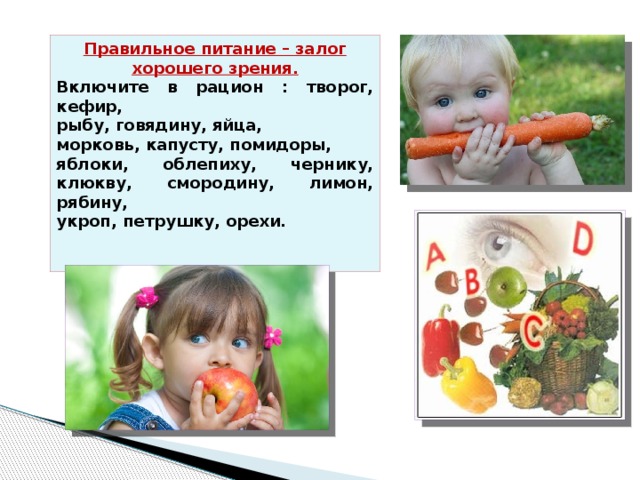 Правильное питание – залог хорошего зрения. Включите в рацион : творог, кефир, рыбу, говядину, яйца, морковь, капусту, помидоры, яблоки, облепиху, чернику, клюкву, смородину, лимон, рябину, укроп, петрушку, орехи. 