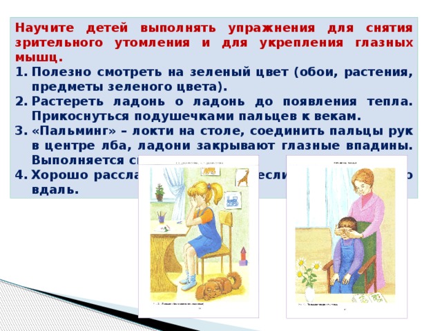Научите детей выполнять упражнения для снятия зрительного утомления и для укрепления глазных мышц. Полезно смотреть на зеленый цвет (обои, растения, предметы зеленого цвета). Растереть ладонь о ладонь до появления тепла. Прикоснуться подушечками пальцев к векам. «Пальминг» – локти на столе, соединить пальцы рук в центре лба, ладони закрывают глазные впадины. Выполняется сидя. Хорошо расслабляются глаза, если смотреть в окно вдаль. 