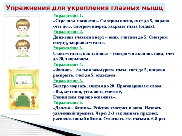 Упражнения для укрепления глазных мышц Упражнение 1. «Стреляем глазками». Смотрим влево, счет до 5, вправо – счет до 5, смотрим вперед, закрыть глаза (отдых). Упражнение 2. Движение глазами вверх – вниз, считаем до 5. Смотрим вперед, закрываем глаза. Упражнение 3. Скосим глаза, как зайчик» – смотрим на кончик носа, счет до 20, закрываем. Упражнение 4. «Филин» – сильно зажмурить глаза, счет до 5, широко раскрыть, счет до 5, отдыхаем. Упражнение 5. Быстро моргать, считая до 20. Проговариваем слова: «Вы, метелки, усталость сметите, Глазки нам хорошо освежите». Упражнение 6. «Далеко – близко». Ребенок смотрит в окно. Назвать удаленный предмет. Через 2-3 сек назвать предмет, расположенный вблизи. Отыскать его глазами. 6-8 раз. 
