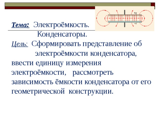  Тема :  Электроёмкость.  Конденсаторы. Цель:  Сформировать представление об  электроёмкости конденсатора, ввести единицу измерения электроёмкости, рассмотреть зависимость ёмкости конденсатора от его геометрической конструкции. 