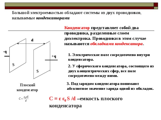 Большой электроемкостью обладают системы из двух проводников, называемые конденсаторами Конденсатор представляет собой два проводника, разделенные слоем диэлектрика. Проводники в этом случае называются обкладками конденсатора . d -q 1. Электрическое поле сосредоточено внутри конденсатора. + q S 2. У сферического конденсатора, состоящего из двух концентрических сфер, все поле сосредоточено между ними. S 3. Под зарядом конденсатора понимают абсолютное значение заряда одной из обкладок. Плоский конденсатор С = ε ε 0 S /d –емкость плоского конденсатора 