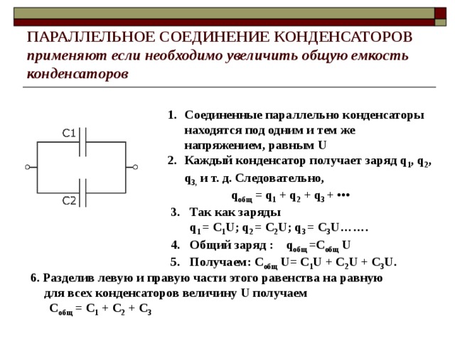 ПАРАЛЛЕЛЬНОЕ СОЕДИНЕНИЕ  КОНДЕНСАТОРОВ  применяют если необходимо увеличить общую емкость конденсаторов Соединенные параллельно конденсаторы находятся под одним и тем же напряжением, равным U Каждый конденсатор получает заряд q 1 , q 2 , q 3,  и т. д. Следовательно,                     q общ  = q 1  + q 2  + q 3  +  •••   3. Так как заряды   q 1  = С 1 U; q 2  = С 2 U; q 3  = С 3 U…….  4. Общий заряд : q общ  =С общ  U   5. Получаем: С общ  U= С 1 U + С 2 U + С 3 U.                                       6. Разделив левую и правую части этого равенства на равную для всех конденсаторов величину U получаем  С общ  = С 1  + С 2  + С 3                                   