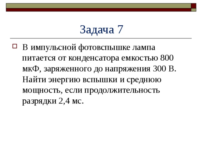  Задача 7 В импульсной фотовспышке лампа питается от конденсатора емкостью 800 мкФ, заряженного до напряжения 300 В. Найти энергию вспышки и среднюю мощность, если продолжительность разрядки 2,4 мс. 