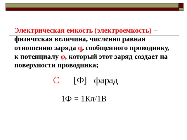 Электрическая емкость (электроемкость) –физическая величина, численно равная отношению заряда q , сообщенного проводнику, к потенциалу φ , который этот заряд создает на поверхности проводника; С  [Ф] фарад 1Ф = 1Кл/1В 