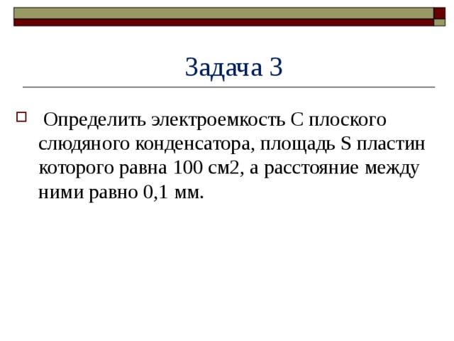  Задача 3  Определить электроемкость C плоского слюдяного конденсатора, площадь S пластин которого равна 100 см2, а расстояние между ними равно 0,1 мм. 