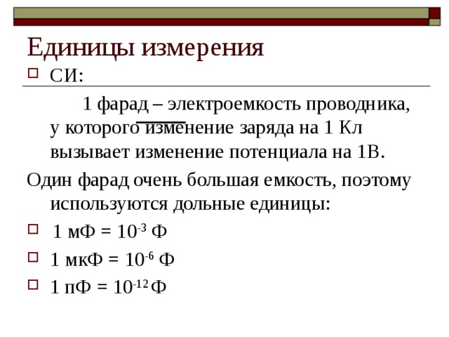 Единицы измерения СИ:  1 фарад – электроемкость проводника, у которого изменение заряда на 1 Кл вызывает изменение потенциала на 1В. Один фарад очень большая емкость, поэтому используются дольные единицы: 1 мФ = 10 -3 Ф 1 мкФ = 10 -6 Ф 1 пФ = 10 -12 Ф 