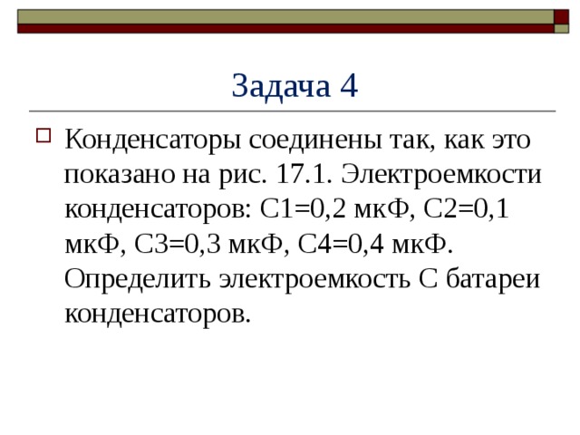  Задача 4 Конденсаторы соединены так, как это показано на рис. 17.1. Электроемкости конденсаторов: C1=0,2 мкФ, C2=0,1 мкФ, C3=0,3 мкФ, С4=0,4 мкФ. Определить электроемкость C батареи конденсаторов. 
