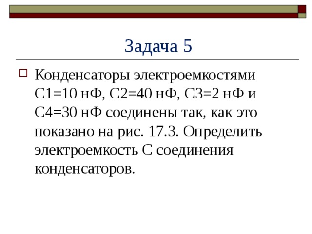  Задача 5 Конденсаторы электроемкостями C1=10 нФ, С2=40 нФ, C3=2 нФ и C4=30 нФ соединены так, как это показано на рис. 17.3. Определить электроемкость C соединения конденсаторов. 