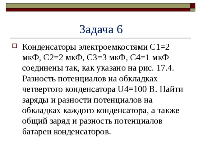  Задача 6 Конденсаторы электроемкостями C1=2 мкФ, C2=2 мкФ, С3=3 мкФ, C4=1 мкФ соединены так, как указано на рис. 17.4. Разность потенциалов на обкладках четвертого конденсатора U4=100 В. Найти заряды и разности потенциалов на обкладках каждого конденсатора, а также общий заряд и разность потенциалов батареи конденсаторов. 