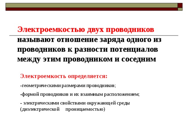 Электроемкостью двух проводников называют отношение заряда одного из проводников к разности потенциалов между этим проводником и соседним Электроемкость определяется:  -геометрическими размерами проводников; -формой проводников и их взаимным расположением; - электрическими свойствами окружающей среды (диэлектрической проницаемостью) 