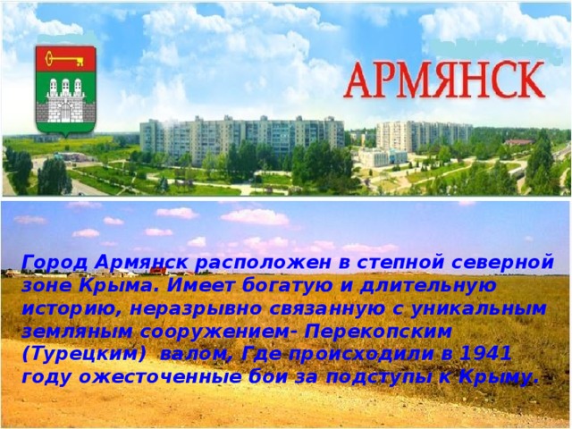 Город Армянск расположен в степной северной зоне Крыма. Имеет богатую и длительную историю, неразрывно связанную с уникальным земляным сооружением- Перекопским (Турецким) валом, Где происходили в 1941 году ожесточенные бои за подступы к Крыму. 