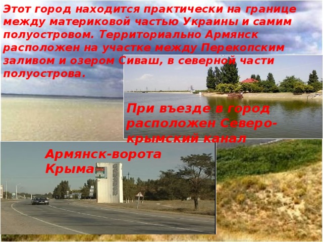Этот город находится практически на границе между материковой частью Украины и самим полуостровом. Территориально Армянск расположен на участке между Перекопским заливом и озером Сиваш, в северной части полуострова. При въезде в город расположен Северо-крымский канал Армянск-ворота Крыма 