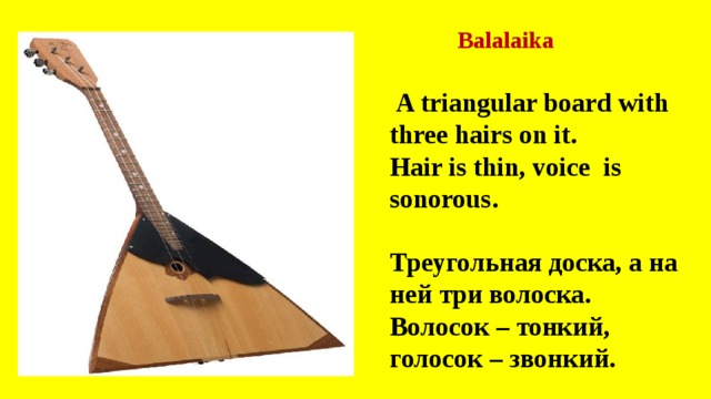 Balalaika  A triangular board with three hairs on it. Hair is thin, voice is sonorous.  Треугольная доска, а на ней три волоска. Волосок – тонкий, голосок – звонкий. 