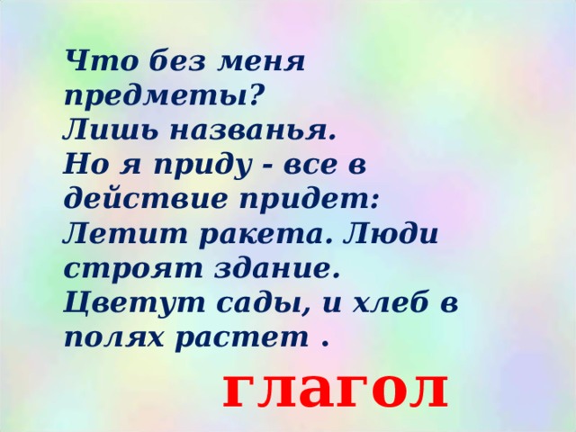 Что без меня предметы? Лишь названья.  Но я приду - все в действие придет: Летит ракета. Люди строят здание.  Цветут сады, и хлеб в полях растет .  глагол 