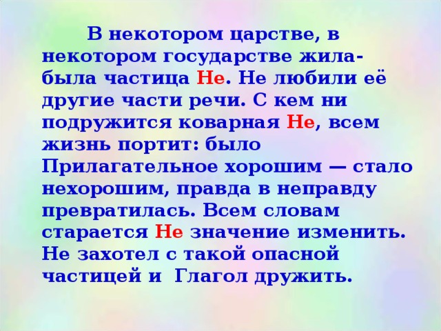   В некотором царстве, в некотором государстве жила-была частица Не . Не любили её другие части речи. С кем ни подружится коварная Не , всем жизнь портит: было Прилагательное хорошим — стало нехорошим, правда в неправду превратилась. Всем словам старается Не значение изменить. Не захотел с такой опасной частицей и Глагол дружить. 