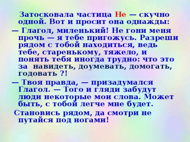  Затосковала частица Не — скучно одной. Вот и просит она однажды: — Глагол, миленький! Не гони меня прочь — я тебе пригожусь. Разреши рядом с тобой находиться, ведь тебе, старенькому, тяжело, и понять тебя иногда трудно: что это за навидеть, доумевать, домогать, годовать ?! — Твоя правда, — призадумался Глагол. — Того и гляди забудут люди некоторые мои слова. Может быть, с тобой легче мне будет.  Становись рядом, да смотри не путайся под ногами! 