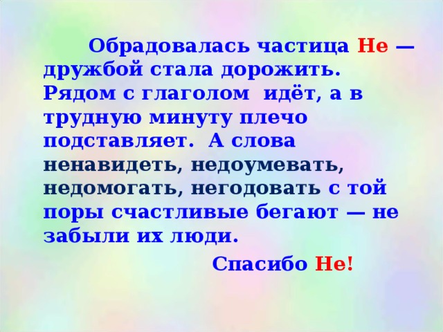  Обрадовалась частица Не — дружбой стала дорожить. Рядом с глаголом идёт, а в трудную минуту плечо подставляет. А слова ненавидеть, недоумевать, недомогать, негодовать с той поры счастливые бегают — не забыли их люди.  Спасибо Не! 