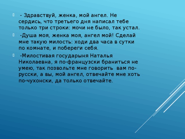  - Здравствуй, женка, мой ангел. Не сердись, что третьего дня написал тебе только три строки: мочи не было, так устал.  -Душа моя, женка моя, ангел мой! Сделай мне такую милость: ходи два часа в сутки по комнате, и побереги себя.  -Милостивая государыня Наталья Николаевна, я по-французски браниться не умею, так позвольте мне говорить вам по-русски, а вы, мой ангел, отвечайте мне хоть по-чухонски, да только отвечайте. 