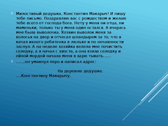Милостивый дедушка, Константин Макарыч! И пишу тебе письмо. Поздравляю вас с рождеством и желаю тебе всего от господа бога. Нету у меня ни отца, ни маменьки, только ты у меня один остался. А вчерась мне была выволочка. Хозяин выволок меня за волосья на двор и отчесал шпандырем за то, что я качал ихнего ребятенка в люльке и по нечаянности заснул. А на неделе хозяйка велела мне почистить селедку, а я начал с хвоста, а она взяла селедку и ейной мордой начала меня в харю тыкать…… …… .он умакнул перо и написал адрес: На деревню дедушке. ….Константину Макарычу. 