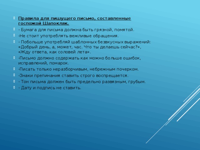 Правила для пишущего письмо, составленные госпожой Шапокляк. - Бумага для письма должна быть грязной, помятой. -Не стоит употреблять вежливые обращения. - Побольше употребляй шаблонных безвкусных выражений: «Добрый день, а, может, час. Что ты делаешь сейчас?», «Жду ответа, как соловей лета». -Письмо должно содержать как можно больше ошибок, исправлений, помарок. -Писать только неразборчивым, небрежным почерком. -Знаки препинания ставить строго воспрещается. - Тон письма должен быть предельно развязным, грубым.  - Дату и подпись не ставить.  