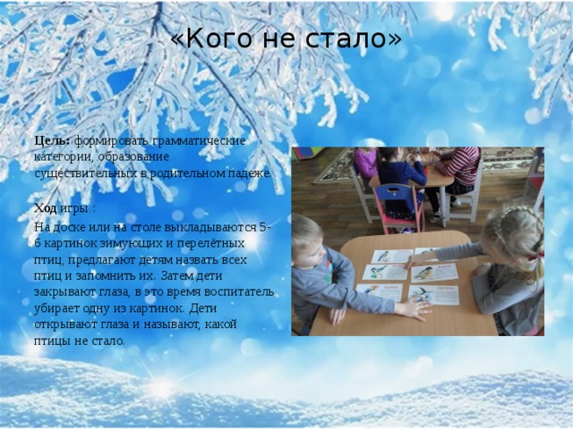 «Кого не стало»   Цель:  формировать грамматические категории, образование существительных в родительном падеже.   Ход  игры   : На доске или на столе выкладываются 5-6 картинок зимующих и перелётных птиц, предлагают детям назвать всех птиц и запомнить их. Затем дети закрывают глаза, в это время воспитатель убирает одну из картинок. Дети открывают глаза и называют, какой птицы не стало.   