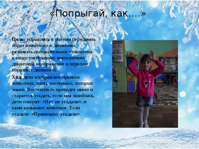 «Попрыгай, как….»    Цель:  упражнять в умении передавать образ животного в движении; развивать положительное отношение к самостоятельному выполнению движений; воображение в передаче образных движений. Ход:  дети изображают прыжки животных, птиц, насекомых, которых знают. Воспитатель проходит мимо и старается угадать, если она ошиблась, дети говорят: «Нет, не угадали», и сами называют животное. Если угадала: «Правильно, угадали».   