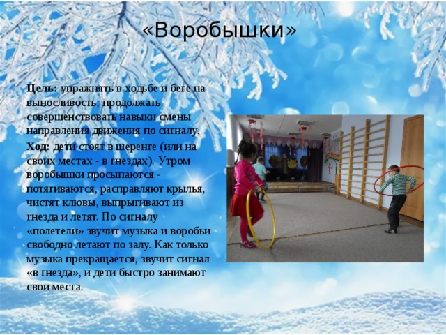 «Воробышки»    Цель:  упражнять в ходьбе и беге на выносливость; продолжать совершенствовать навыки смены направления движения по сигналу. Ход:  дети стоят в шеренге (или на своих местах - в гнездах). Утром воробышки просыпаются - потягиваются, расправляют крылья, чистят клювы, выпрыгивают из гнезда и летят. По сигналу «полетели» звучит музыка и воробьи свободно летают по залу. Как только музыка прекращается, звучит сигнал «в гнезда», и дети быстро занимают свои места. 