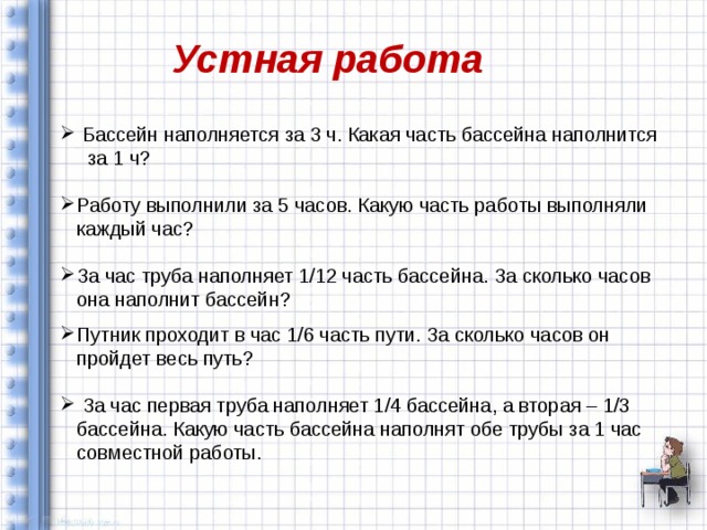 Устная работа  Бассейн наполняется за 3 ч. Какая часть бассейна наполнится за 1 ч? Работу выполнили за 5 часов. Какую часть работы выполняли каждый час? За час труба наполняет 1/12 часть бассейна. За сколько часов она наполнит бассейн? Путник проходит в час 1/6 часть пути. За сколько часов он пройдет весь путь?  За час первая труба наполняет 1/4 бассейна, а вторая – 1/3 бассейна. Какую часть бассейна наполнят обе трубы за 1 час совместной работы. 