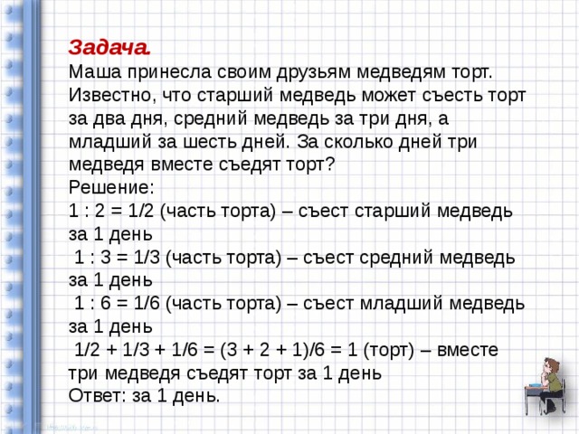 Задача. Маша принесла своим друзьям медведям торт. Известно, что старший медведь может съесть торт за два дня, средний медведь за три дня, а младший за шесть дней. За сколько дней три медведя вместе съедят торт? Решение: 1 : 2 = 1/2 (часть торта) – съест старший медведь за 1 день  1 : 3 = 1/3 (часть торта) – съест средний медведь за 1 день  1 : 6 = 1/6 (часть торта) – съест младший медведь за 1 день  1/2 + 1/3 + 1/6 = (3 + 2 + 1)/6 = 1 (торт) – вместе три медведя съедят торт за 1 день Ответ: за 1 день. 