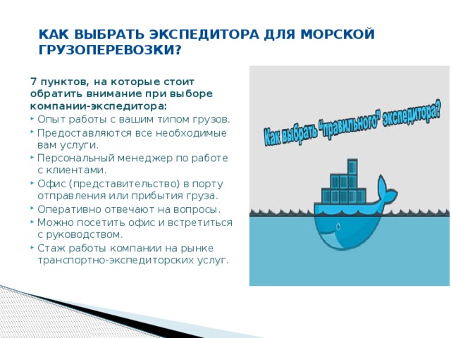 КАК ВЫБРАТЬ ЭКСПЕДИТОРА ДЛЯ МОРСКОЙ ГРУЗОПЕРЕВОЗКИ?   7 пунктов, на которые стоит обратить внимание при выборе компании-экспедитора: Опыт работы с вашим типом грузов. Предоставляются все необходимые вам услуги. Персональный менеджер по работе с клиентами. Офис (представительство) в порту отправления или прибытия груза. Оперативно отвечают на вопросы. Можно посетить офис и встретиться с руководством. Стаж работы компании на рынке транспортно-экспедиторских услуг. 