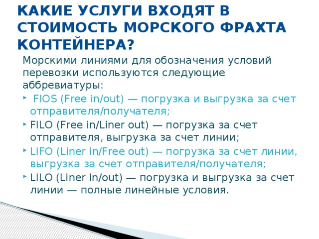 КАКИЕ УСЛУГИ ВХОДЯТ В СТОИМОСТЬ МОРСКОГО ФРАХТА КОНТЕЙНЕРА?   Морскими линиями для обозначения условий перевозки используются следующие аббревиатуры:  FIOS (Free in/out) — погрузка и выгрузка за счет отправителя/получателя; FILO (Free in/Liner out) — погрузка за счет отправителя, выгрузка за счет линии; LIFO (Liner in/Free out) — погрузка за счет линии, выгрузка за счет отправителя/получателя; LILO (Liner in/out) — погрузка и выгрузка за счет линии — полные линейные условия. 
