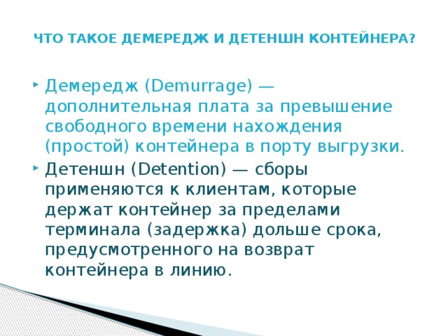 ЧТО ТАКОЕ ДЕМЕРЕДЖ И ДЕТЕНШН КОНТЕЙНЕРА?   Демередж (Demurrage) — дополнительная плата за превышение свободного времени нахождения (простой) контейнера в порту выгрузки. Детеншн (Detention) — сборы применяются к клиентам, которые держат контейнер за пределами терминала (задержка) дольше срока, предусмотренного на возврат контейнера в линию. 