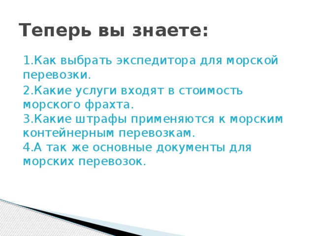 Теперь вы знаете: 1.Как выбрать экспедитора для морской перевозки. 2.Какие услуги входят в стоимость морского фрахта.  3.Какие штрафы применяются к морским контейнерным перевозкам.  4.А так же основные документы для морских перевозок. 