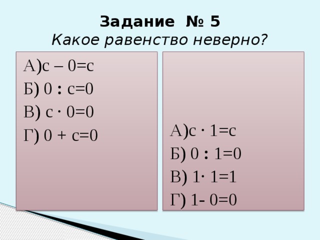 Задание № 5  Какое равенство неверно? А)c – 0=c А)c · 1=c Б) 0 : с=0 Б) 0 : 1=0 В) с · 0=0 В) 1· 1=1 Г) 0 + с=0 Г) 1- 0=0 