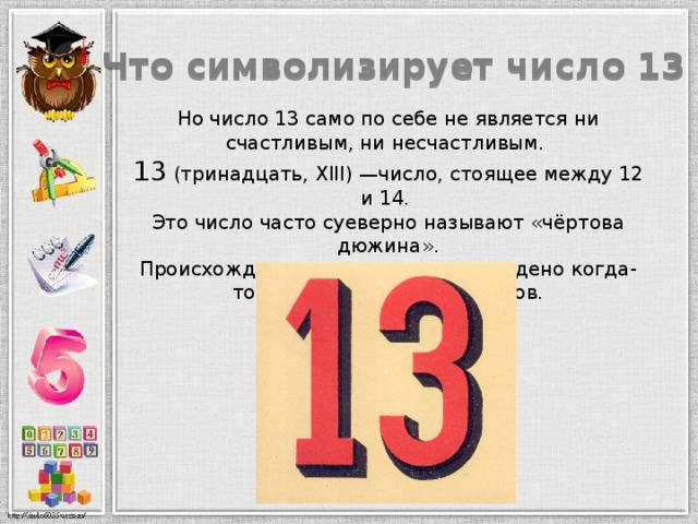 Что символизирует число 13 Но число 13 само по себе не является ни счастливым, ни несчастливым.  13 (тринадцать, XIII) —число, стоящее между 12 и 14.  Это число часто суеверно называют «чёртова дюжина».  Происхождение этого суеверия рождено когда-то фантазией наших предков.   