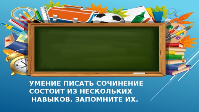 Умение писать сочинение  состоит из нескольких  навыков. Запомните их. 