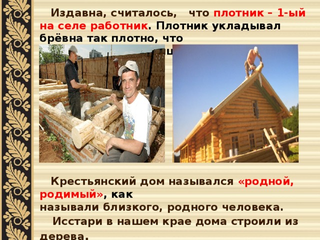  Издавна, считалось, что плотник – 1-ый на селе работник . Плотник укладывал брёвна так плотно, что и щёлочки не увидишь.          Крестьянский дом назывался «родной, родимый» , как называли близкого, родного человека.  Исстари в нашем крае дома строили из дерева . При строительстве деревянного дома отдавалось предпочтение деревьям хвойных пород.Недаром бытовала поговорка: «Изба елова, да сердце здорово!»   