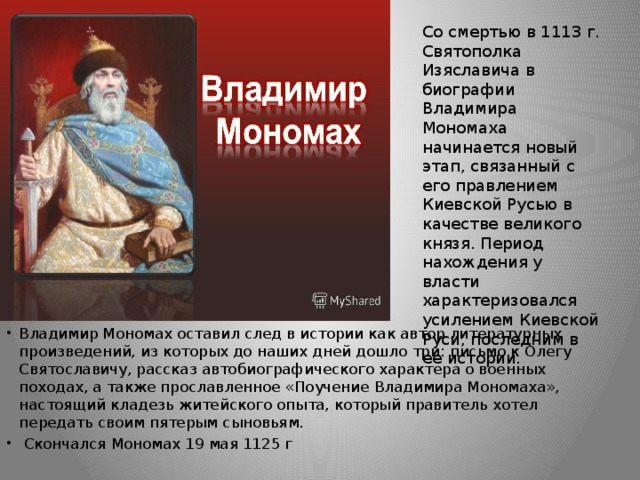 Со смертью в 1113 г. Святополка Изяславича в биографии Владимира Мономаха начинается новый этап, связанный с его правлением Киевской Русью в качестве великого князя. Период нахождения у власти характеризовался усилением Киевской Руси, последним в ее истории. Владимир Мономах оставил след в истории как автор литературных произведений, из которых до наших дней дошло три: письмо к Олегу Святославичу, рассказ автобиографического характера о военных походах, а также прославленное «Поучение Владимира Мономаха», настоящий кладезь житейского опыта, который правитель хотел передать своим пятерым сыновьям.  Скончался Мономах 19 мая 1125 г    