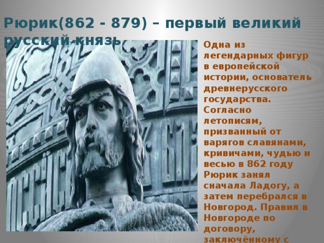 Рюрик(862 - 879) – первый великий русский князь Одна из легендарных фигур в европейской истории, основатель древнерусского государства. Согласно летописям, призванный от варягов славянами, кривичами, чудью и весью в 862 году Рюрик занял сначала Ладогу, а затем перебрался в Новгород. Правил в Новгороде по договору, заключённому с местной знатью, утвердившей за собой право на сбор доходов. Основатель династии Рюриковичей. 