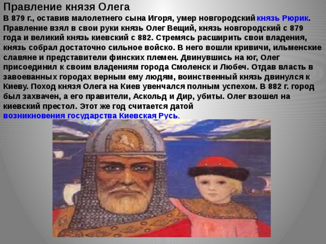 Правление князя Олега В 879 г., оставив малолетнего сына Игоря, умер новгородский  князь Рюрик . Правление взял в свои руки князь Олег Вещий, князь новгородский с 879 года и великий князь киевский с 882. Стремясь расширить свои владения, князь собрал достаточно сильное войско. В него вошли кривичи, ильменские славяне и представители финских племен. Двинувшись на юг, Олег присоединил к своим владениям города Смоленск и Любеч. Отдав власть в завоеванных городах верным ему людям, воинственный князь двинулся к Киеву. Поход князя Олега на Киев увенчался полным успехом. В 882 г. город был захвачен, а его правители, Аскольд и Дир, убиты. Олег взошел на киевский престол. Этот же год считается датой возникновения государства Киевская Русь . 