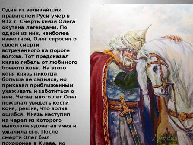  Один из величайших правителей Руси умер в 912 г. Смерть князя Олега окутана легендами. По одной из них, наиболее известной, Олег спросил о своей смерти встреченного на дороге волхва. Тот предсказал князю гибель от любимого боевого коня. На этого коня князь никогда больше не садился, но приказал приближенным ухаживать и заботиться о нем. Через много лет Олег пожелал увидеть кости коня, решив, что волхв ошибся. Князь наступил на череп из которого выползла ядовитая змея и ужалила его. После смерти Олег был похоронен в Киеве, но существует и другая версия гибели князя, согласно которой воинственный Олег погиб в бою. 