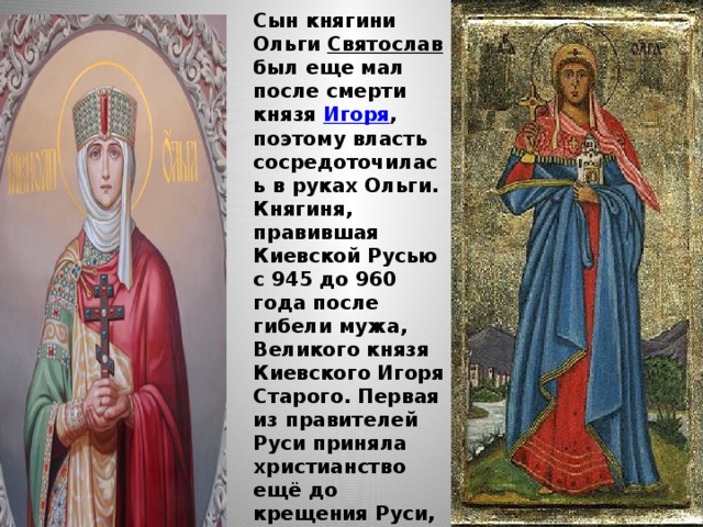  Сын княгини Ольги Святослав был еще мал после смерти князя Игоря , поэтому власть сосредоточилась в руках Ольги. Княгиня, правившая Киевской Русью с 945 до 960 года после гибели мужа, Великого князя Киевского Игоря Старого. Первая из правителей Руси приняла христианство ещё до крещения Руси, Княгиня Ольга умерла в 969 году в Киеве. И лишь в 1547 г. она была признана святой. 