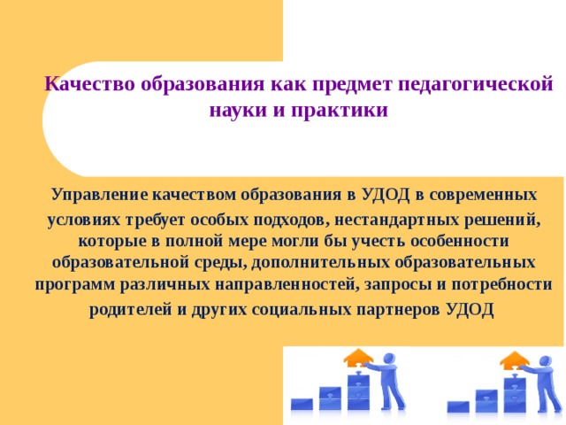 Качество образования как предмет педагогической науки и практики   Управление качеством образования в УДОД в современных условиях требует особых подходов, нестандартных решений, которые в полной мере могли бы учесть особенности образовательной среды, дополнительных образовательных программ различных направленностей, запросы и потребности родителей и других социальных партнеров УДОД  