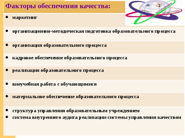 Факторы обеспечения качества: маркетинг  организационно-методическая подготовка образовательного процесса  организация образовательного процесса кадровое обеспечение образовательного процесса реализация образовательного процесса внеучебная работа с обучающимися  материальное обеспечение образовательного процесса  структура управления образовательным учреждением система внутреннего аудита реализации системы управления качеством   