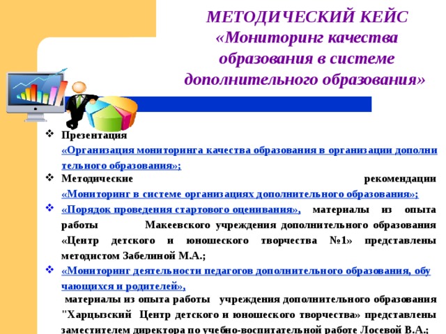 МЕТОДИЧЕСКИЙ КЕЙС «Мониторинг качества образования в системе дополнительного образования»  Презентация «Организация мониторинга качества образования в организации дополнительного образования»; Методические рекомендации «Мониторинг в системе организациях дополнительного образования»; «Порядок проведения стартового оценивания»,  материалы из опыта работы Макеевского учреждения дополнительного образования «Центр детского и юношеского творчества №1» представлены методистом Забелиной М.А.; «Мониторинг деятельности педагогов дополнительного образования, обучающихся и родителей»,  материалы из опыта работы учреждения дополнительного образования 